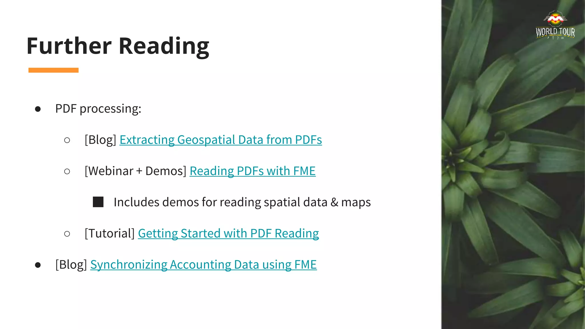 Further Reading
● PDF processing:
○ [Blog] Extracting Geospatial Data from PDFs
○ [Webinar + Demos] Reading PDFs with FME
■ Includes demos for reading spatial data & maps
○ [Tutorial] Getting Started with PDF Reading
● [Blog] Synchronizing Accounting Data using FME
 