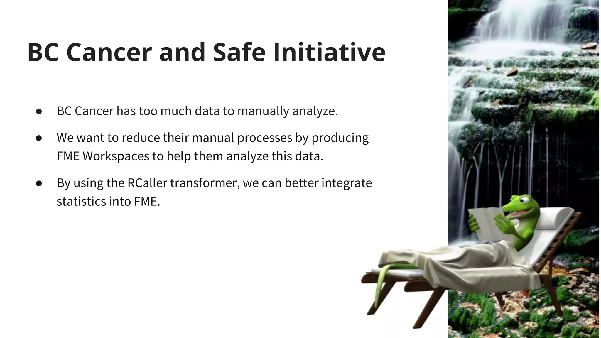 BC Cancer and Safe Initiative
● BC Cancer has too much data to manually analyze.
● We want to reduce their manual processes by producing
FME Workspaces to help them analyze this data.
● By using the RCaller transformer, we can better integrate
statistics into FME.
 