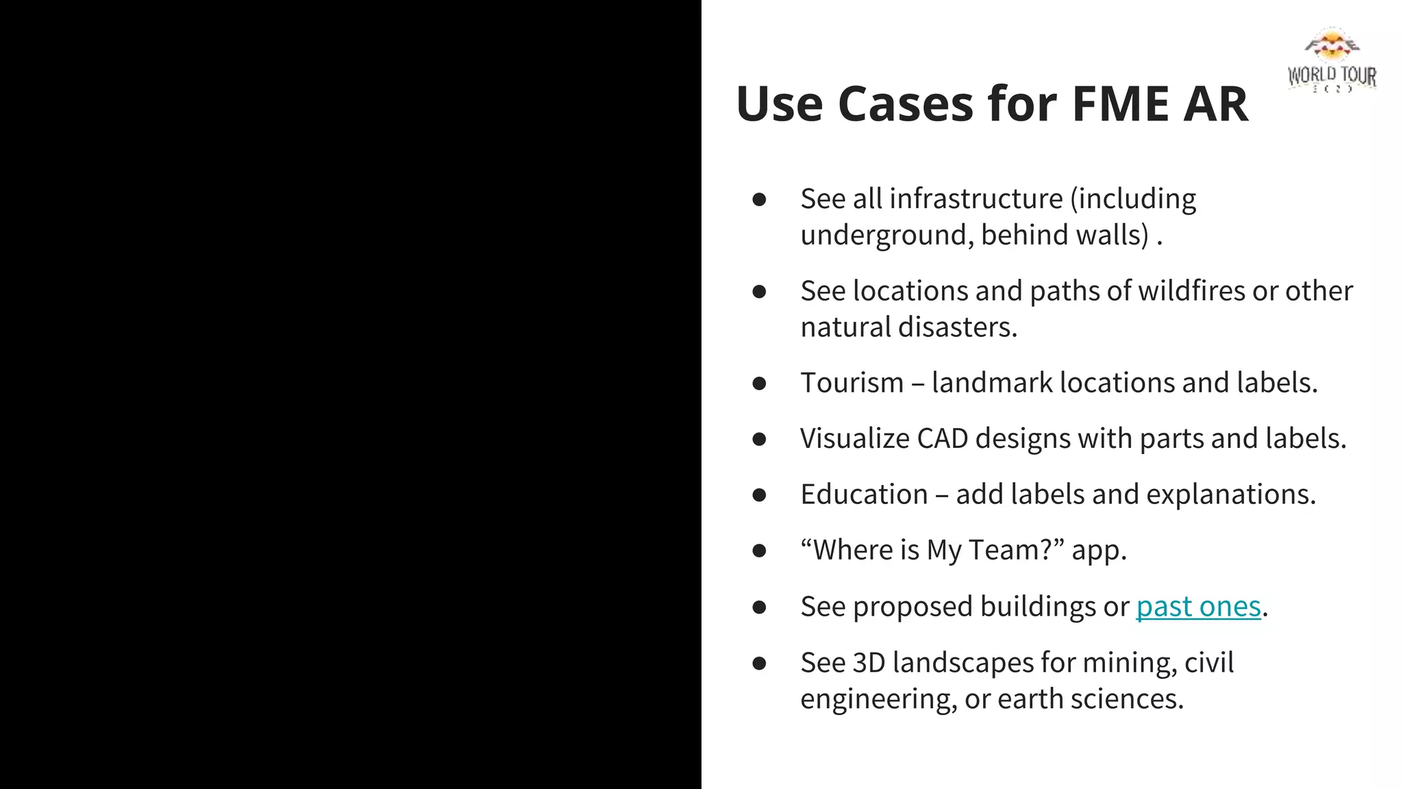 FME Data Spa
What’s this theme all about?
Use Cases for FME AR
● See all infrastructure (including
underground, behind walls) .
● See locations and paths of wildfires or other
natural disasters.
● Tourism – landmark locations and labels.
● Visualize CAD designs with parts and labels.
● Education – add labels and explanations.
● “Where is My Team?” app.
● See proposed buildings or past ones.
● See 3D landscapes for mining, civil
engineering, or earth sciences.
 