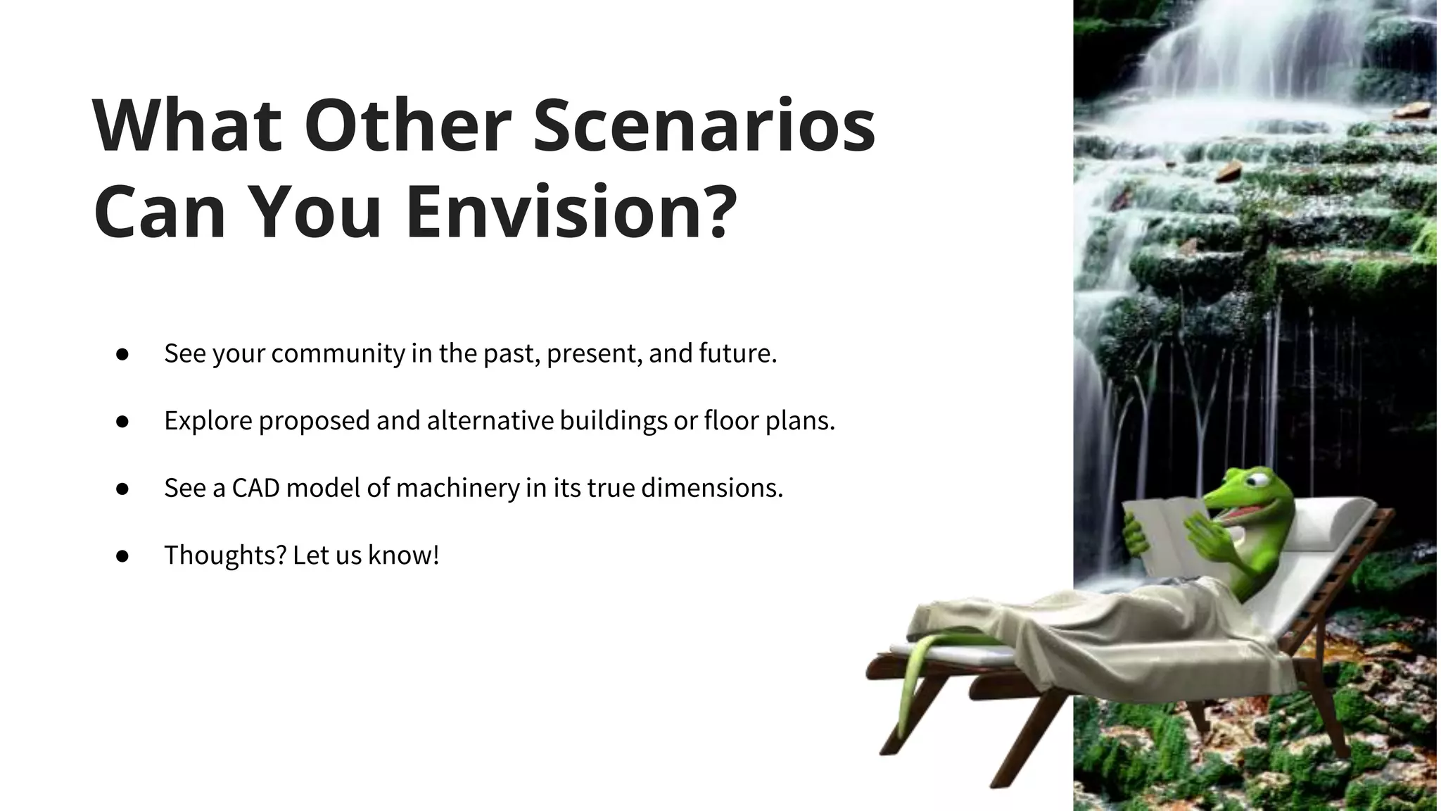 What Other Scenarios
Can You Envision?
● See your community in the past, present, and future.
● Explore proposed and alternative buildings or floor plans.
● See a CAD model of machinery in its true dimensions.
● Thoughts? Let us know!
 