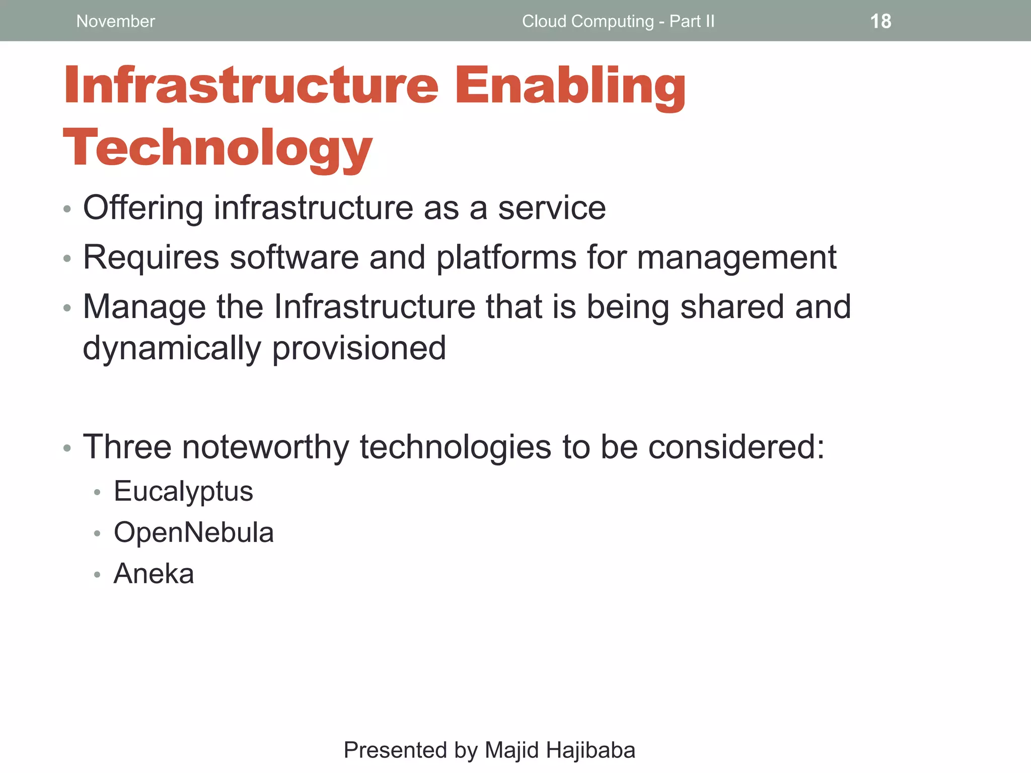 November

Cloud Computing - Part II

Infrastructure Enabling
Technology
• Offering infrastructure as a service
• Requires software and platforms for management
• Manage the Infrastructure that is being shared and

dynamically provisioned
• Three noteworthy technologies to be considered:
• Eucalyptus
• OpenNebula
• Aneka

Presented by Majid Hajibaba

18

 