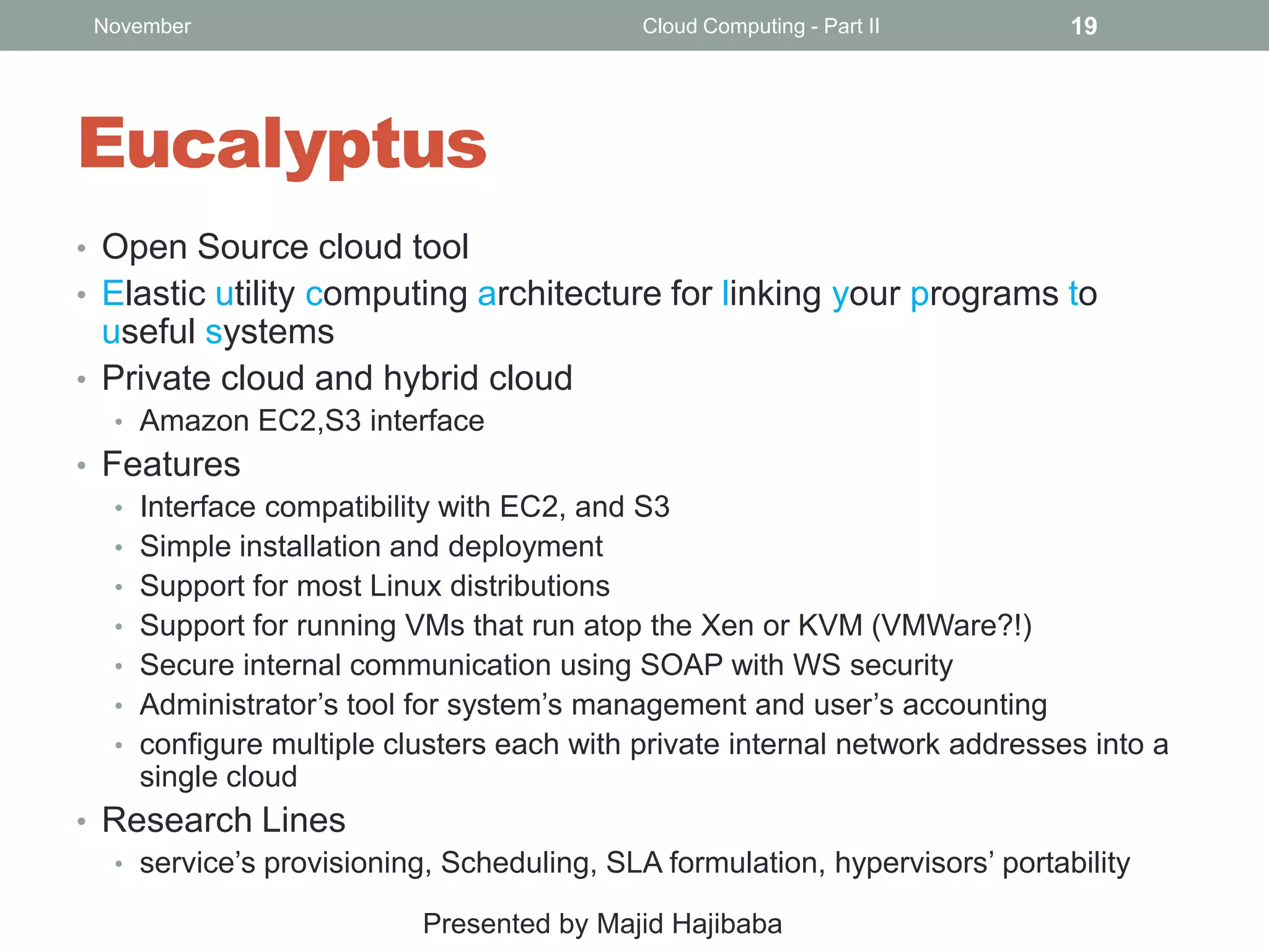 November

Cloud Computing - Part II

19

Eucalyptus
• Open Source cloud tool
• Elastic utility computing architecture for linking your programs to

useful systems
• Private cloud and hybrid cloud
• Amazon EC2,S3 interface

• Features
• Interface compatibility with EC2, and S3
• Simple installation and deployment
• Support for most Linux distributions
• Support for running VMs that run atop the Xen or KVM (VMWare?!)
• Secure internal communication using SOAP with WS security
• Administrator’s tool for system’s management and user’s accounting
• configure multiple clusters each with private internal network addresses into a
single cloud
• Research Lines
• service’s provisioning, Scheduling, SLA formulation, hypervisors’ portability
Presented by Majid Hajibaba

 
