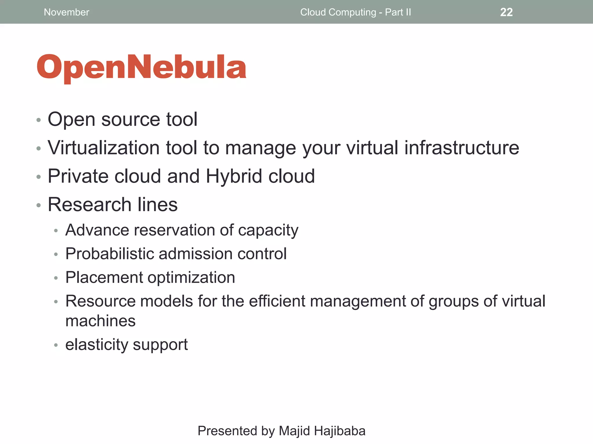 November

Cloud Computing - Part II

22

OpenNebula
• Open source tool
• Virtualization tool to manage your virtual infrastructure
• Private cloud and Hybrid cloud
• Research lines
• Advance reservation of capacity
• Probabilistic admission control
• Placement optimization
• Resource models for the efficient management of groups of virtual
machines
• elasticity support

Presented by Majid Hajibaba

 