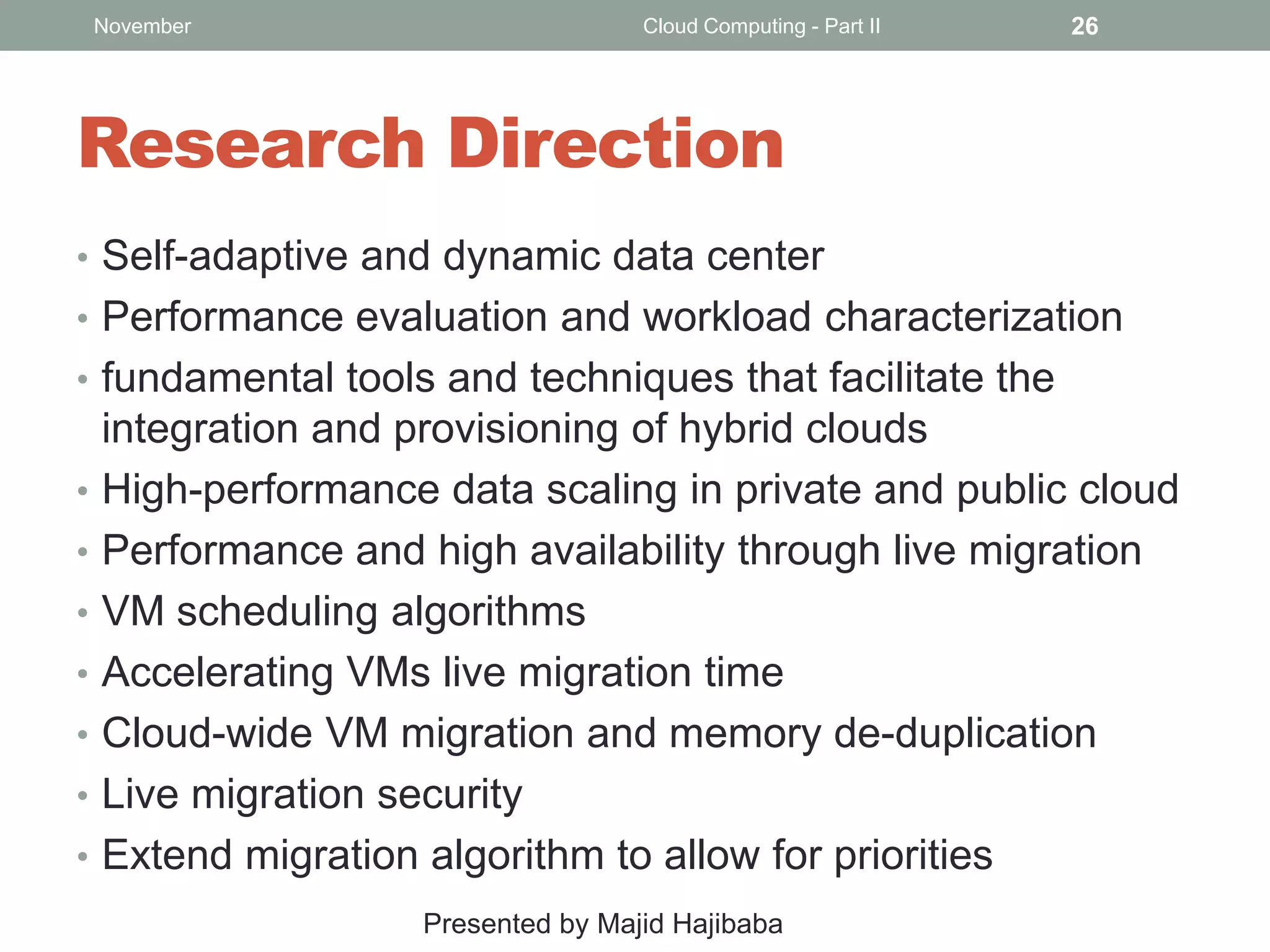November

Cloud Computing - Part II

26

Research Direction
• Self-adaptive and dynamic data center
• Performance evaluation and workload characterization
• fundamental tools and techniques that facilitate the
•

•
•
•
•
•
•

integration and provisioning of hybrid clouds
High-performance data scaling in private and public cloud
Performance and high availability through live migration
VM scheduling algorithms
Accelerating VMs live migration time
Cloud-wide VM migration and memory de-duplication
Live migration security
Extend migration algorithm to allow for priorities
Presented by Majid Hajibaba

 
