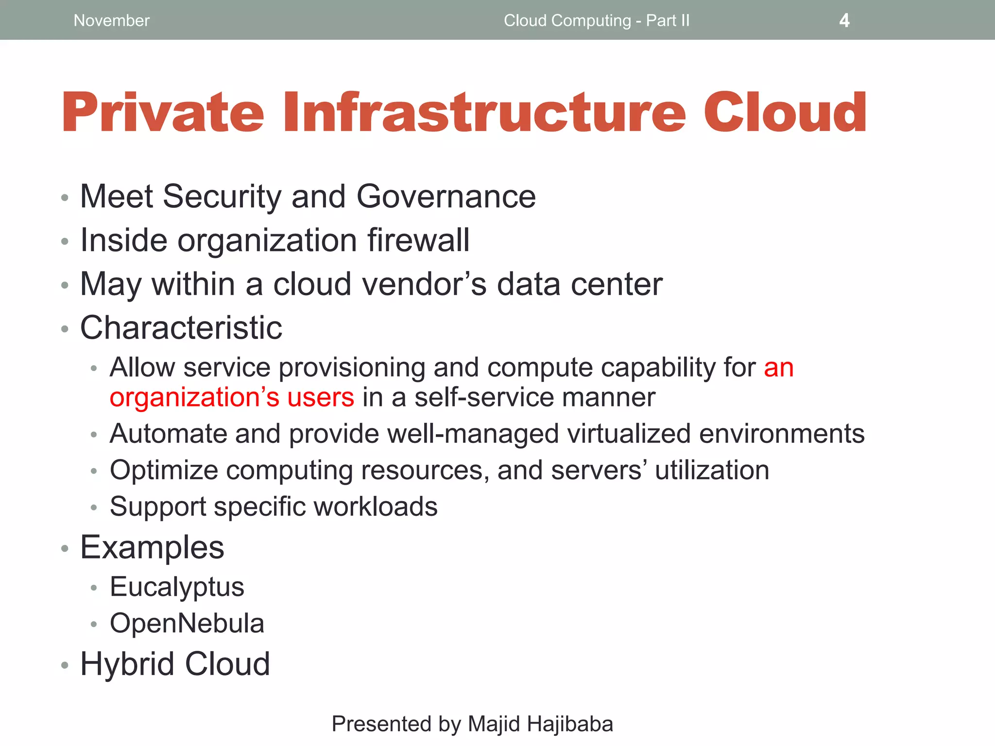 November

Cloud Computing - Part II

4

Private Infrastructure Cloud
• Meet Security and Governance
• Inside organization firewall
• May within a cloud vendor’s data center
• Characteristic
• Allow service provisioning and compute capability for an
organization’s users in a self-service manner
• Automate and provide well-managed virtualized environments
• Optimize computing resources, and servers’ utilization
• Support specific workloads
• Examples
• Eucalyptus
• OpenNebula
• Hybrid Cloud
Presented by Majid Hajibaba

 