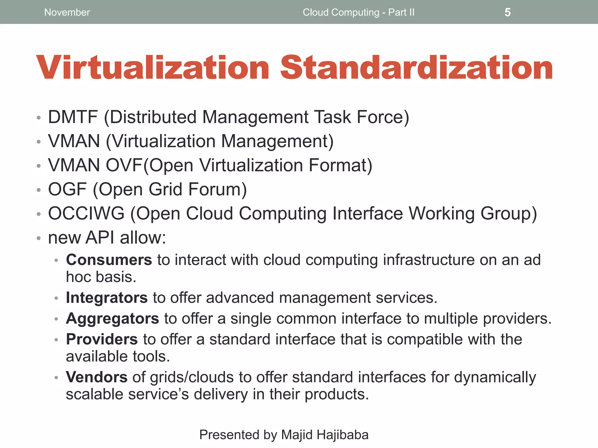 November

Cloud Computing - Part II

5

Virtualization Standardization
• DMTF (Distributed Management Task Force)
• VMAN (Virtualization Management)
• VMAN OVF(Open Virtualization Format)
• OGF (Open Grid Forum)
• OCCIWG (Open Cloud Computing Interface Working Group)
• new API allow:
• Consumers to interact with cloud computing infrastructure on an ad
hoc basis.
• Integrators to offer advanced management services.
• Aggregators to offer a single common interface to multiple providers.
• Providers to offer a standard interface that is compatible with the
available tools.
• Vendors of grids/clouds to offer standard interfaces for dynamically
scalable service’s delivery in their products.
Presented by Majid Hajibaba

 