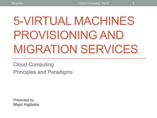 November

Cloud Computing - Part II

1

5-VIRTUAL MACHINES
PROVISIONING AND
MIGRATION SERVICES
Cloud Computing
Principles and Paradigms

Presented by

Majid Hajibaba

 