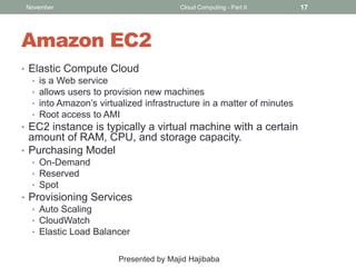 November

Cloud Computing - Part II

Amazon EC2
• Elastic Compute Cloud
• is a Web service
• allows users to provision new machines
• into Amazon’s virtualized infrastructure in a matter of minutes
• Root access to AMI
• EC2 instance is typically a virtual machine with a certain

amount of RAM, CPU, and storage capacity.
• Purchasing Model
• On-Demand
• Reserved
• Spot

• Provisioning Services
• Auto Scaling
• CloudWatch
• Elastic Load Balancer
Presented by Majid Hajibaba

17

 