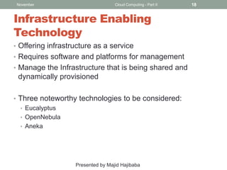 November

Cloud Computing - Part II

Infrastructure Enabling
Technology
• Offering infrastructure as a service
• Requires software and platforms for management
• Manage the Infrastructure that is being shared and

dynamically provisioned
• Three noteworthy technologies to be considered:
• Eucalyptus
• OpenNebula
• Aneka

Presented by Majid Hajibaba

18

 