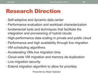 November

Cloud Computing - Part II

26

Research Direction
• Self-adaptive and dynamic data center
• Performance evaluation and workload characterization
• fundamental tools and techniques that facilitate the
•

•
•
•
•
•
•

integration and provisioning of hybrid clouds
High-performance data scaling in private and public cloud
Performance and high availability through live migration
VM scheduling algorithms
Accelerating VMs live migration time
Cloud-wide VM migration and memory de-duplication
Live migration security
Extend migration algorithm to allow for priorities
Presented by Majid Hajibaba

 