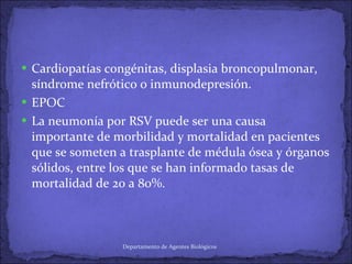 Cardiopatías congénitas, displasia broncopulmonar, síndrome nefrótico o inmunodepresión. EPOC La neumonía por RSV puede ser una causa importante de morbilidad y mortalidad en pacientes que se someten a trasplante de médula ósea y órganos sólidos, entre los que se han informado tasas de mortalidad de 20 a 80%. Departamento de Agentes Biológicos 