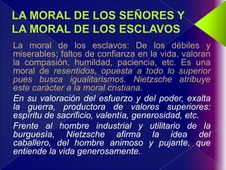 La moral de los esclavos: De los débiles y
miserables; faltos de confianza en la vida, valoran
la compasión, humildad, paciencia, etc. Es una
moral de resentidos, opuesta a todo lo superior
pues busca igualitarismos. Nietzsche atribuye
este carácter a la moral cristiana.
En su valoración del esfuerzo y del poder, exalta
la guerra, productora de valores superiores:
espíritu de sacrificio, valentía, generosidad, etc.
Frente al hombre industrial y utilitario de la
burguesía, Nietzsche afirma la idea del
caballero, del hombre animoso y pujante, que
entiende la vida generosamente.
 