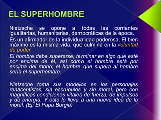 Nietzsche se opone a todas las corrientes
igualitarias, humanitarias, democráticas de la época.
Es un afirmador de la individualidad poderosa. El bien
máximo es la misma vida, que culmina en la voluntad
de poder.
El hombre debe superarse, terminar en algo que esté
por encima de él, así como el hombre está por
encima del mono; el hombre que supera al hombre
sería el superhombre.

Nietzsche toma sus modelos en los personajes
renacentistas, sin escrúpulos y sin moral, pero con
magníficas condiciones vitales de fuerza, de impulsos
y de energía. Y esto lo lleva a una nueva idea de la
moral. (Ej: El Papa Borgia)
 