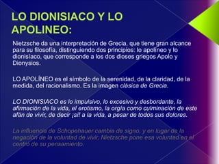 Nietzsche da una interpretación de Grecia, que tiene gran alcance
para su filosofía, distinguiendo dos principios: lo apolíneo y lo
dionisíaco, que corresponde a los dos dioses griegos Apolo y
Dionysios.

LO APOLÍNEO es el símbolo de la serenidad, de la claridad, de la
medida, del racionalismo. Es la imagen clásica de Grecia.

LO DIONISIACO es lo impulsivo, lo excesivo y desbordante, la
afirmación de la vida, el erotismo, la orgía como culminación de este
afán de vivir, de decir ¡sí! a la vida, a pesar de todos sus dolores.

La influencia de Schopehauer cambia de signo, y en lugar de la
negación de la voluntad de vivir, Nietzsche pone esa voluntad en el
centro de su pensamiento.
 
