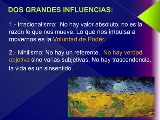 1.- Irracionalismo: No hay valor absoluto, no es la
razón lo que nos mueve. Lo que nos impulsa a
movernos es la Voluntad de Poder.

2.- Nihilismo: No hay un referente, No hay verdad
objetiva sino varias subjetivas. No hay trascendencia.
la vida es un sinsentido.
 