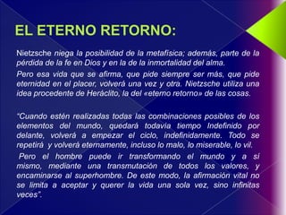 Nietzsche niega la posibilidad de la metafísica; además, parte de la
pérdida de la fe en Dios y en la de la inmortalidad del alma.
Pero esa vida que se afirma, que pide siempre ser más, que pide
eternidad en el placer, volverá una vez y otra. Nietzsche utiliza una
idea procedente de Heráclito, la del «eterno retorno» de las cosas.

“Cuando estén realizadas todas las combinaciones posibles de los
elementos del mundo, quedará todavía tiempo Indefinido por
delante, volverá a empezar el ciclo, indefinidamente. Todo se
repetirá y volverá eternamente, incluso lo malo, lo miserable, lo vil.
 Pero el hombre puede ir transformando el mundo y a sí
mismo, mediante una transmutación de todos los valores, y
encaminarse al superhombre. De este modo, la afirmación vital no
se limita a aceptar y querer la vida una sola vez, sino infinitas
veces”.
 