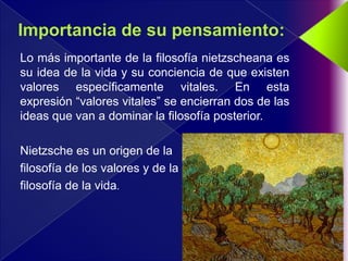 Lo más importante de la filosofía nietzscheana es
su idea de la vida y su conciencia de que existen
valores específicamente vitales. En esta
expresión “valores vitales” se encierran dos de las
ideas que van a dominar la filosofía posterior.

Nietzsche es un origen de la
filosofía de los valores y de la
filosofía de la vida.
 