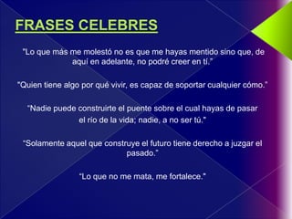 "Lo que más me molestó no es que me hayas mentido sino que, de
             aquí en adelante, no podré creer en tí.”

"Quien tiene algo por qué vivir, es capaz de soportar cualquier cómo.”

  “Nadie puede construirte el puente sobre el cual hayas de pasar
               el río de la vida; nadie, a no ser tú."

 “Solamente aquel que construye el futuro tiene derecho a juzgar el
                            pasado.”

                 “Lo que no me mata, me fortalece."
 