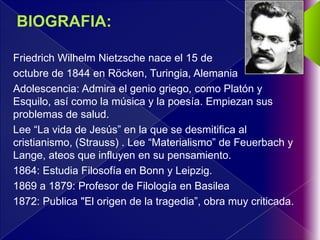 Friedrich Wilhelm Nietzsche nace el 15 de
octubre de 1844 en Röcken, Turingia, Alemania
Adolescencia: Admira el genio griego, como Platón y
Esquilo, así como la música y la poesía. Empiezan sus
problemas de salud.
Lee “La vida de Jesús” en la que se desmitifica al
cristianismo, (Strauss) . Lee “Materialismo” de Feuerbach y
Lange, ateos que influyen en su pensamiento.
1864: Estudia Filosofía en Bonn y Leipzig.
1869 a 1879: Profesor de Filología en Basilea
1872: Publica "El origen de la tragedia”, obra muy criticada.
 