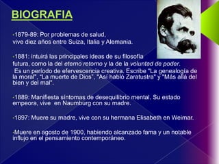 •1879-89:  Por problemas de salud,
vive diez años entre Suiza, Italia y Alemania.

•1881:  intuirá las principales ideas de su filosofía
futura, como la del eterno retorno y la de la voluntad de poder.
 Es un período de efervescencia creativa. Escribe "La genealogía de
la moral", “La muerte de Dios”, "Así habló Zaratustra" y "Más allá del
bien y del mal".

•1889:
     Manifiesta síntomas de desequilibrio mental. Su estado
empeora, vive en Naumburg con su madre.

•1897:   Muere su madre, vive con su hermana Elisabeth en Weimar.

•Muere   en agosto de 1900, habiendo alcanzado fama y un notable
influjo en el pensamiento contemporáneo.
 
