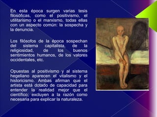 En esta época surgen varias tesis
filosóficas, como el positivismo, el
utilitarismo o el marxismo, todas ellas
con un aspecto común: la sospecha y
la denuncia.

Los filósofos de la época sospechan
del    sistema     capitalista, de  la
religiosidad,    de       los   buenos
sentimientos humanos, de los valores
occidentales, etc.

Opuestas al positivismo y al sistema
hegeliano aparecen el vitalismo y el
historicismo. Ambas afirman que el
artista está dotado de capacidad para
entender la realidad mejor que el
científico; excluyen a la razón como
necesaria para explicar la naturaleza.
 