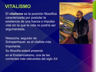 El vitalismo es la posición filosófica
caracterizada por postular la
existencia de una fuerza o impulso
vital sin la que la vida no podría ser
argumentada.

Nietzsche, seguidor de
Schopenhauer, es el vitalista más
Importante.
Su filosofía estará presente
en el Existencialismo, una de las
corrientes más relevantes del siglo XX
 