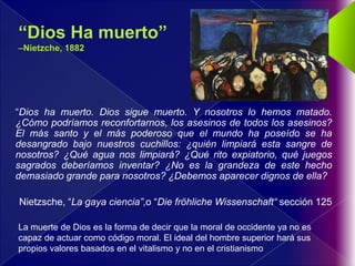 “Dios ha muerto. Dios sigue muerto. Y nosotros lo hemos matado.
¿Cómo podríamos reconfortarnos, los asesinos de todos los asesinos?
El más santo y el más poderoso que el mundo ha poseído se ha
desangrado bajo nuestros cuchillos: ¿quién limpiará esta sangre de
nosotros? ¿Qué agua nos limpiará? ¿Qué rito expiatorio, qué juegos
sagrados deberíamos inventar? ¿No es la grandeza de este hecho
demasiado grande para nosotros? ¿Debemos aparecer dignos de ella?

Nietzsche, “La gaya ciencia”,o “Die fröhliche Wissenschaft“ sección 125

La muerte de Dios es la forma de decir que la moral de occidente ya no es
capaz de actuar como código moral. El ideal del hombre superior hará sus
propios valores basados en el vitalismo y no en el cristianismo
 