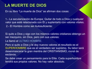 En su libro “La muerte de Dios” se afirman dos cosas:

1.- La secularización de Europa: Quitar de todo a Dios y cualquier
valor que esté relacionado con Él y suplantarlo con valores vitales.
 2.- El Hombre como ser Autosuficiente:

Si quito a Dios y sigo con los mismos valores cristianos obtengo un
ser mezquino, sin Dios, pero con sus valores:
Le llamó el ULTIMO HOMBRE.
Pero si quito a Dios y le doy nuevos valores el resultado es el
SUPERHOMBRE que es el verdadero ser supremo. Su labor será
desenmascarar la gran mentira del CRISTIANISMO, moral de
esclavos.
Se debe crear un pensamiento para la Elite. Cada superhombre
tendrá sus propios valores. No hay valor absoluto.
 