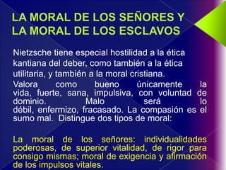 Nietzsche tiene especial hostilidad a la ética
kantiana del deber, como también a la ética
utilitaria, y también a la moral cristiana.
Valora        como     bueno       únicamente  la
vida, fuerte, sana, impulsiva, con voluntad de
dominio.             Malo            será      lo
débil, enfermizo, fracasado. La compasión es el
sumo mal. Distingue dos tipos de moral:

La moral de los señores: individualidades
poderosas, de superior vitalidad, de rigor para
consigo mismas; moral de exigencia y afirmación
de los impulsos vitales.
 