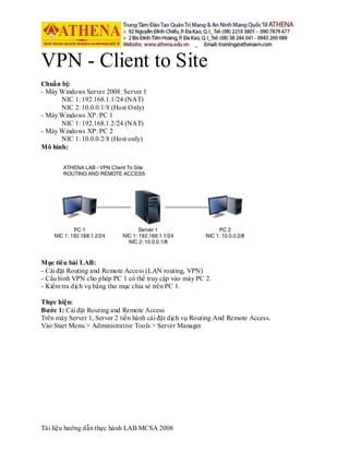 Tài liệu hướng dẫn thực hành LAB MCSA 2008
VPN - Client to Site
Chuẩn bị:
- Máy Windows Server 2008: Server 1
NIC 1: 192.168.1.1/24 (NAT)
NIC 2: 10.0.0.1/8 (Host Only)
- Máy Windows XP: PC 1
NIC 1: 192.168.1.2/24 (NAT)
- Máy Windows XP: PC 2
NIC 1: 10.0.0.2/8 (Host only)
Mô hình:
Mục tiêu bài LAB:
- Cài đặt Routing and Remote Access (LAN routing, VPN)
- Cấu hình VPN cho phép PC 1 có thể truy cập vào máy PC 2.
- Kiểm tra dịch vụ bằng thư mục chia sẻ trên PC 1.
Thực hiện:
Bước 1: Cài đặt Routing and Remote Access
Trên máy Server 1, Server 2 tiến hành cài đặt dịch vụ Routing And Remote Access.
Vào Start Menu > Administrative Tools > Server Manager
 