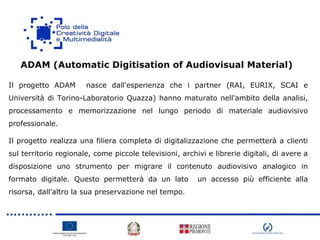 Il progetto ADAM nasce dall'esperienza che i partner (RAI, EURIX, SCAI e
Università di Torino-Laboratorio Quazza) hanno maturato nell'ambito della analisi,
processamento e memorizzazione nel lungo periodo di materiale audiovisivo
professionale.
Il progetto realizza una filiera completa di digitalizzazione che permetterà a clienti
sul territorio regionale, come piccole televisioni, archivi e librerie digitali, di avere a
disposizione uno strumento per migrare il contenuto audiovisivo analogico in
formato digitale. Questo permetterà da un lato un accesso più efficiente alla
risorsa, dall'altro la sua preservazione nel tempo.
ADAM (Automatic Digitisation of Audiovisual Material)
 