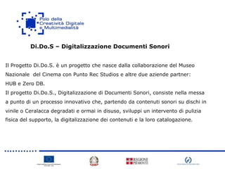 Di.Do.S – Digitalizzazione Documenti Sonori
Il Progetto Di.Do.S. è un progetto che nasce dalla collaborazione del Museo
Nazionale del Cinema con Punto Rec Studios e altre due aziende partner:
HUB e Zero DB.
Il progetto Di.Do.S., Digitalizzazione di Documenti Sonori, consiste nella messa
a punto di un processo innovativo che, partendo da contenuti sonori su dischi in
vinile o Ceralacca degradati e ormai in disuso, sviluppi un intervento di pulizia
fisica del supporto, la digitalizzazione dei contenuti e la loro catalogazione.
 