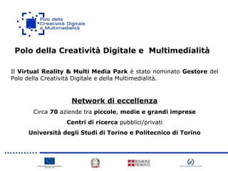 Polo della Creatività Digitale e Multimedialità
Il Virtual Reality & Multi Media Park è stato nominato Gestore del
Polo della Creatività Digitale e della Multimedialità.
Network di eccellenza
Circa 70 aziende tra piccole, medie e grandi imprese
Centri di ricerca pubblici/privati
Università degli Studi di Torino e Politecnico di Torino
 