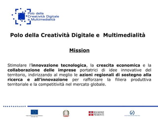 Polo della Creatività Digitale e Multimedialità
Mission
Stimolare l’innovazione tecnologica, la crescita economica e la
collaborazione delle imprese portatrici di idee innovative del
territorio, indirizzando al meglio le azioni regionali di sostegno alla
ricerca e all’innovazione per rafforzare la filiera produttiva
territoriale e la competitività nel mercato globale.
 