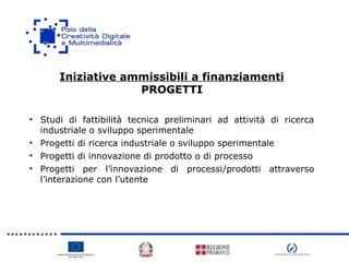 Iniziative ammissibili a finanziamenti
PROGETTI
• Studi di fattibilità tecnica preliminari ad attività di ricerca
industriale o sviluppo sperimentale
• Progetti di ricerca industriale o sviluppo sperimentale
• Progetti di innovazione di prodotto o di processo
• Progetti per l’innovazione di processi/prodotti attraverso
l’interazione con l’utente
 