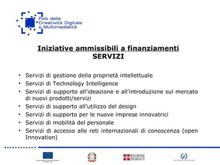 Iniziative ammissibili a finanziamenti
SERVIZI
• Servizi di gestione della proprietà intellettuale
• Servizi di Technology Intelligence
• Servizi di supporto all’ideazione e all’introduzione sul mercato
di nuovi prodotti/servizi
• Servizi di supporto all’utilizzo del design
• Servizi di supporto per le nuove imprese innovatrici
• Servizi di mobilità del personale
• Servizi di accesso alle reti internazionali di conoscenza (open
Innovation)
 