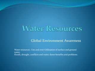 Global Environment Awareness
Water resources : Use and over-Utilization of surface and ground
water,
floods, drought, conflicts and water, dams-benefits and problems.
 
