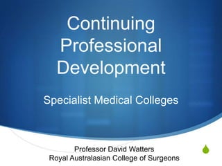 Continuing
   Professional
   Development
Specialist Medical Colleges



        Professor David Watters           S
 Royal Australasian College of Surgeons
 