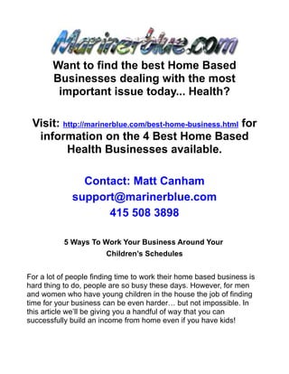 Want to find the best Home Based
       Businesses dealing with the most
        important issue today... Health?

 Visit: http://marinerblue.com/best-home-business.html for
  information on the 4 Best Home Based
         Health Businesses available.

               Contact: Matt Canham
             support@marinerblue.com
                   415 508 3898

           5 Ways To Work Your Business Around Your
                        Children’s Schedules


For a lot of people finding time to work their home based business is
hard thing to do, people are so busy these days. However, for men
and women who have young children in the house the job of finding
time for your business can be even harder… but not impossible. In
this article we’ll be giving you a handful of way that you can
successfully build an income from home even if you have kids!
 