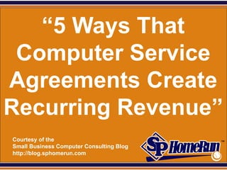SPHomeRun.com


   “5 Ways That
 Computer Service
Agreements Create
Recurring Revenue”
  Courtesy of the
  Small Business Computer Consulting Blog
  http://blog.sphomerun.com
 