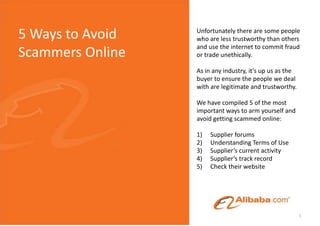 5 Ways to Avoid Scammers Online Unfortunately there are some people who are less trustworthy than others and use the internet to commit fraud or trade unethically. As in any industry, it’s up us as the buyer to ensure the people we deal with are legitimate and trustworthy. We have compiled 5 of the most important ways to arm yourself and avoid getting scammed online: Supplier forums Understanding Terms of Use Supplier’s current activity Supplier’s track record Check their website 1 
