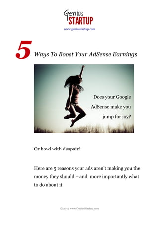 www.geniusstartup.com




5   Ways To Boost Your AdSense Earnings




                                         Does your Google

                                        AdSense make you

                                                jump for joy?




    Or howl with despair?



    Here are 5 reasons your ads aren't making you the
    money they should – and more importantly what
    to do about it.



                 © 2012 www.GeniusStartup.com
 