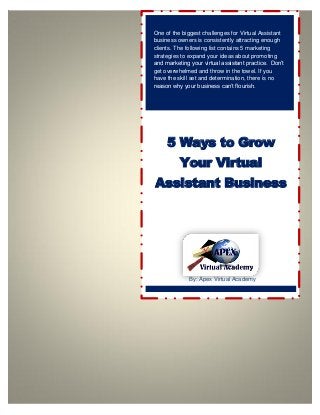 One of the biggest challenges for Virtual Assistant
business owners is consistently attracting enough
clients. The following list contains 5 marketing
strategies to expand your ideas about promoting
and marketing your virtual assistant practice. Don’t
get overwhelmed and throw in the towel. If you
have the skill set and determination, there is no
reason why your business can’t flourish.
5 Ways to Grow
Your Virtual
Assistant Business
By: Apex Virtual Academy
 