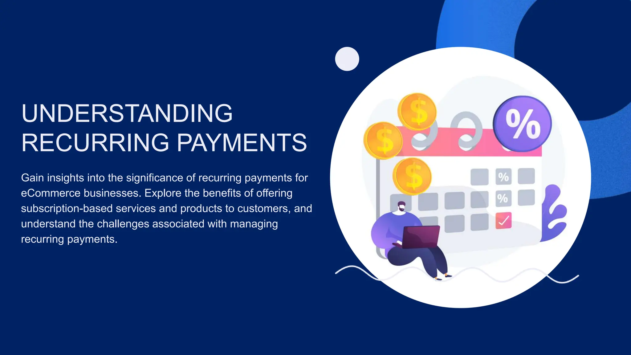 UNDERSTANDING
RECURRING PAYMENTS
Gain insights into the significance of recurring payments for
eCommerce businesses. Explore the benefits of offering
subscription-based services and products to customers, and
understand the challenges associated with managing
recurring payments.
 