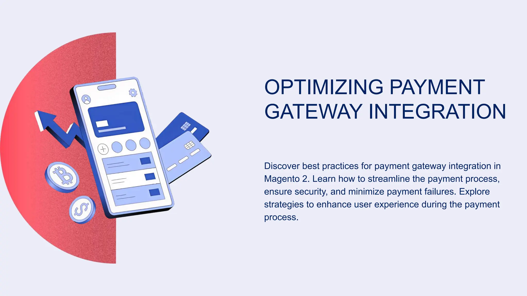 OPTIMIZING PAYMENT
GATEWAY INTEGRATION
Discover best practices for payment gateway integration in
Magento 2. Learn how to streamline the payment process,
ensure security, and minimize payment failures. Explore
strategies to enhance user experience during the payment
process.
 