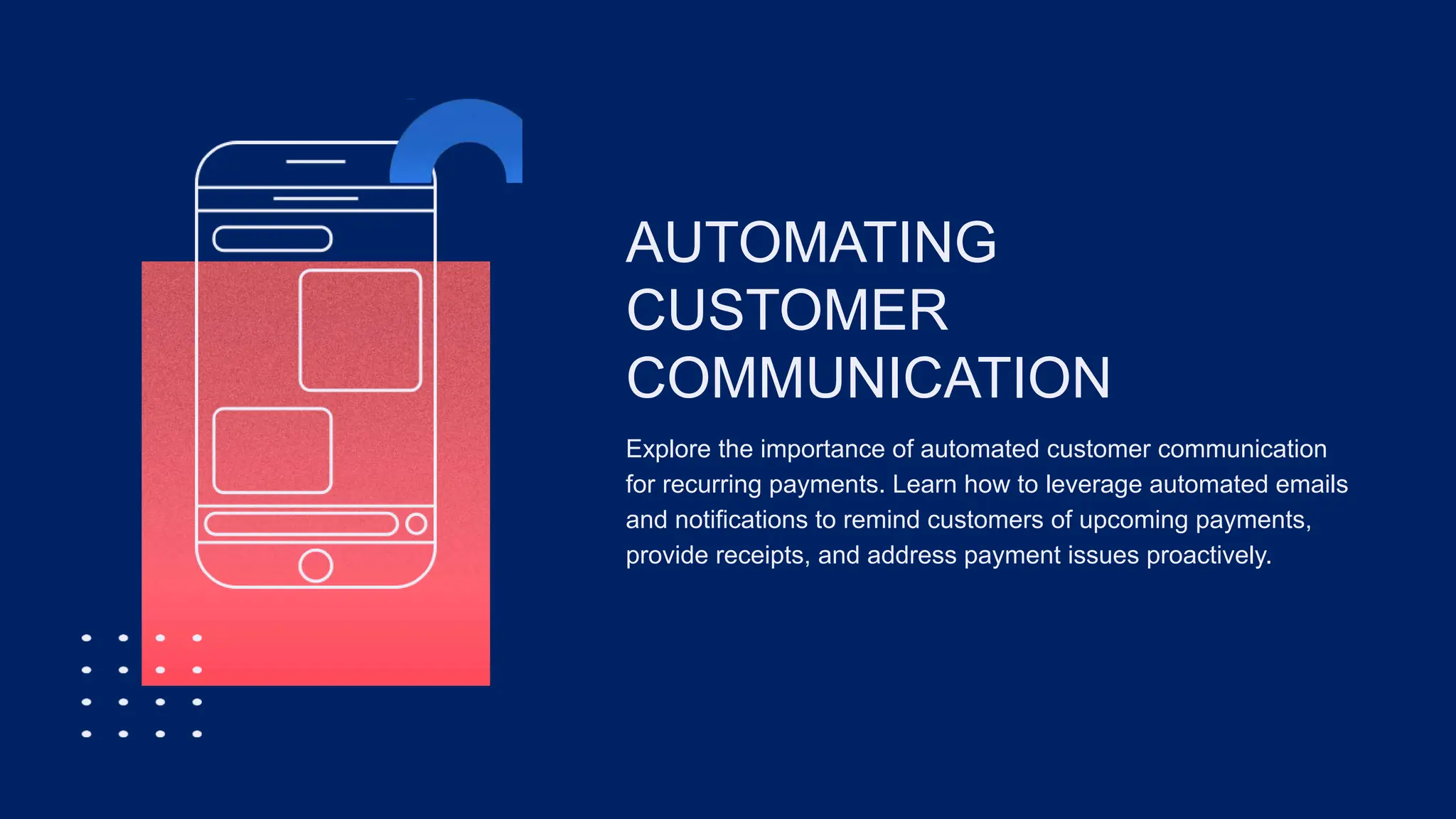 AUTOMATING
CUSTOMER
COMMUNICATION
Explore the importance of automated customer communication
for recurring payments. Learn how to leverage automated emails
and notifications to remind customers of upcoming payments,
provide receipts, and address payment issues proactively.
 