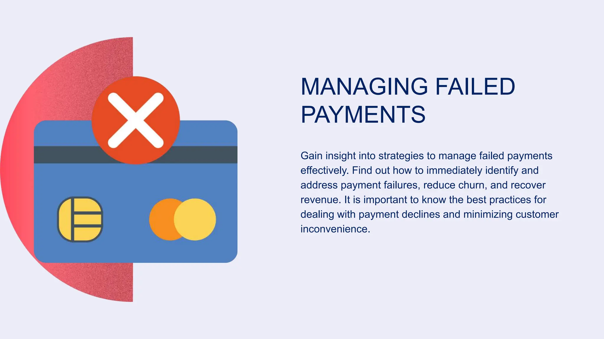 MANAGING FAILED
PAYMENTS
Gain insight into strategies to manage failed payments
effectively. Find out how to immediately identify and
address payment failures, reduce churn, and recover
revenue. It is important to know the best practices for
dealing with payment declines and minimizing customer
inconvenience.
 
