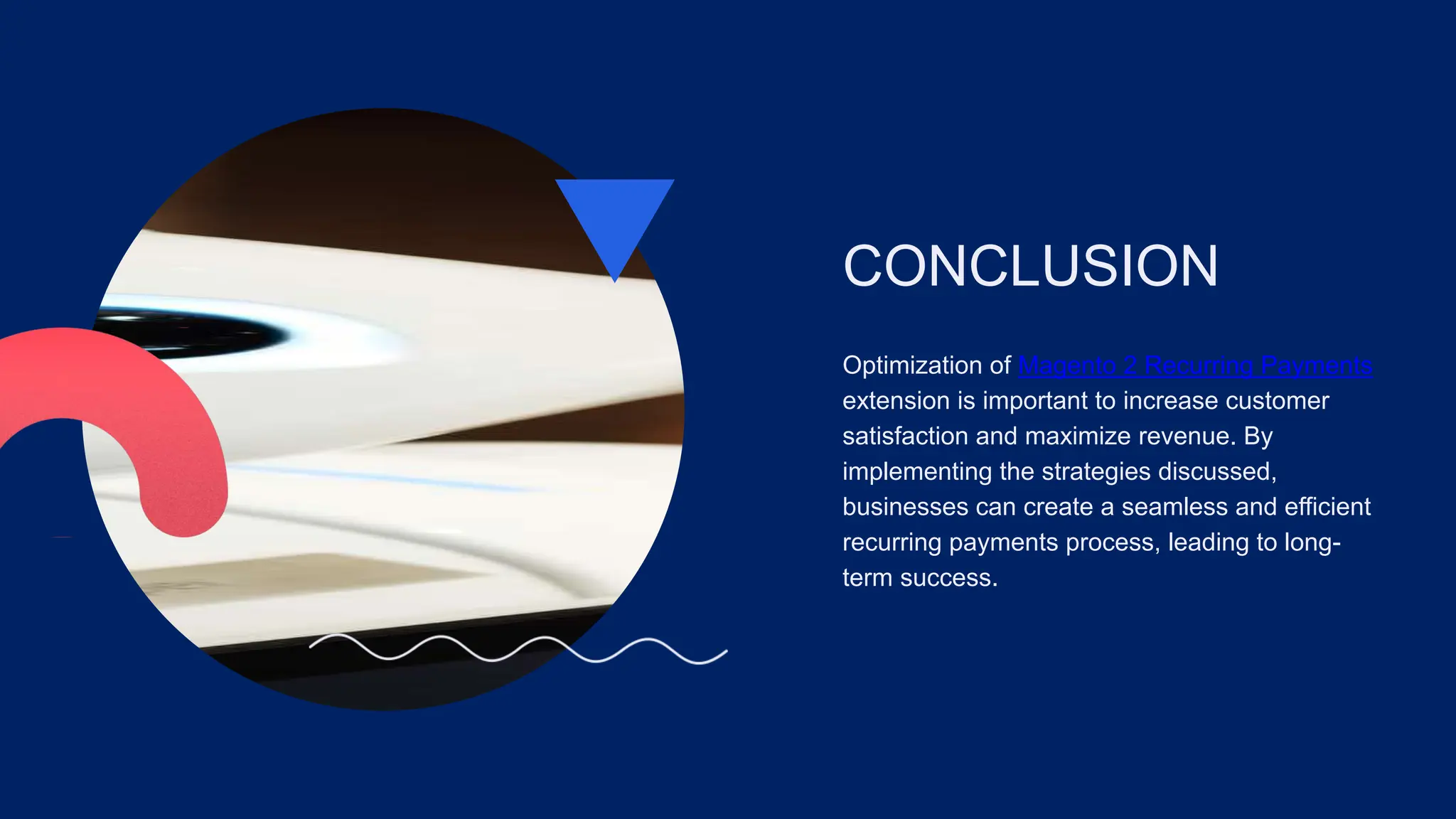 CONCLUSION
Optimization of Magento 2 Recurring Payments
extension is important to increase customer
satisfaction and maximize revenue. By
implementing the strategies discussed,
businesses can create a seamless and efficient
recurring payments process, leading to long-
term success.
 