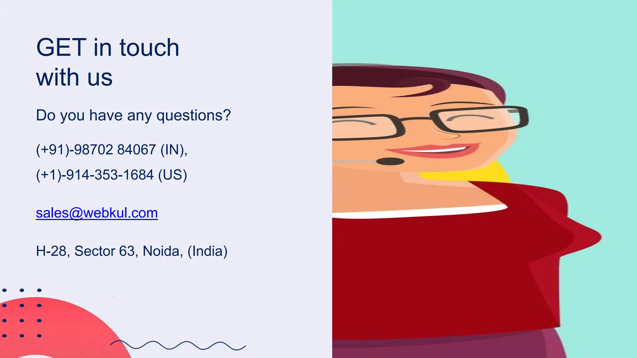 GET in touch
with us
Do you have any questions?
(+91)-98702 84067 (IN),
(+1)-914-353-1684 (US)
sales@webkul.com
H-28, Sector 63, Noida, (India)
 