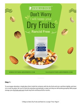 Step 1:
To use oxygen absorbers, simply place them inside the container with the dry fruits and nuts, seal them tightly, and store
it in a cool, dry place. Be sure to check the absorbers periodically to make sure they are still working properly. With proper
storage, your dry fruits and nuts should stay fresh and avourful for months.
5 Ways to Store Dry Fruits and Nuts for a Longer Time: Page 4
 